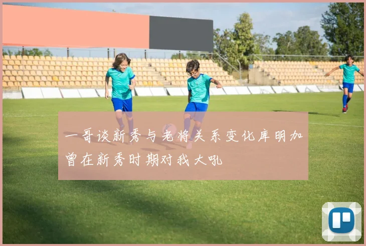 一哥谈新秀与老将关系变化库明加曾在新秀时期对我大吼