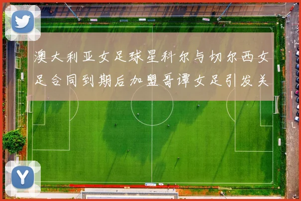 澳大利亚女足球星科尔与切尔西女足合同到期后加盟哥谭女足引发关注