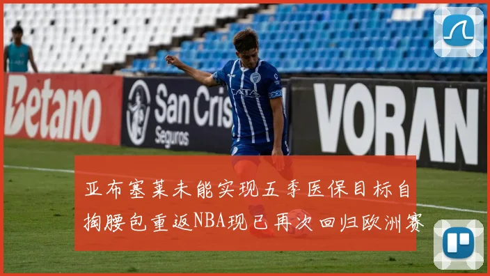 亚布塞莱未能实现五季医保目标自掏腰包重返NBA现已再次回归欧洲赛场