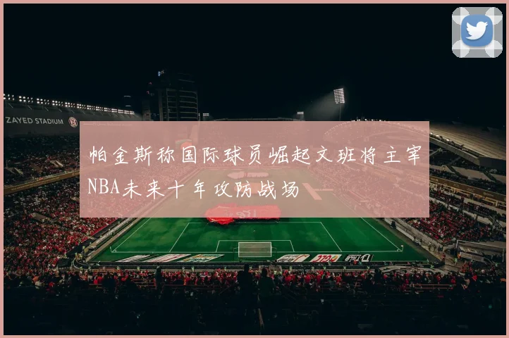 帕金斯称国际球员崛起文班将主宰NBA未来十年攻防战场