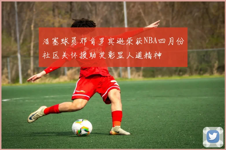 活塞球员邓肯罗宾逊荣获NBA四月份社区关怀援助奖彰显人道精神