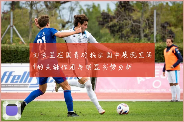 刘玄昱在国青对抗法国中展现空间4的关键作用与明显劣势分析