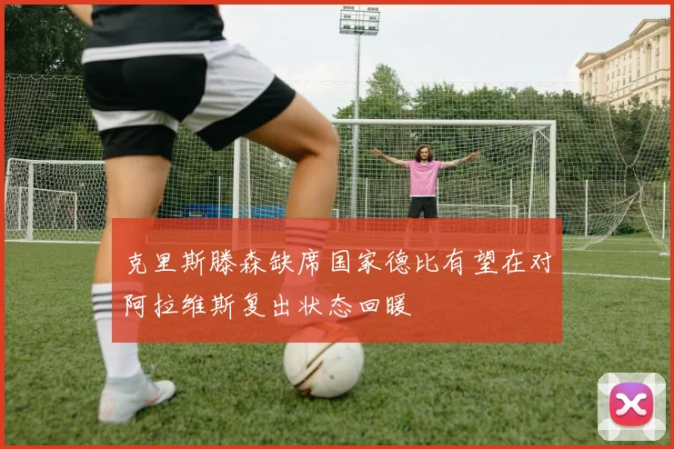 克里斯滕森缺席国家德比有望在对阿拉维斯复出状态回暖