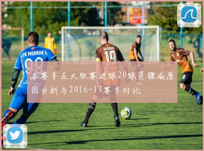 本赛季五大联赛进球20球员骤减原因分析与2016-17赛季对比