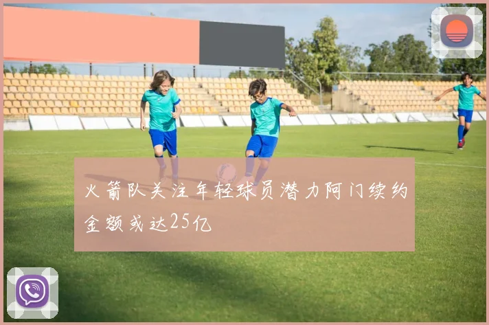 火箭队关注年轻球员潜力阿门续约金额或达25亿