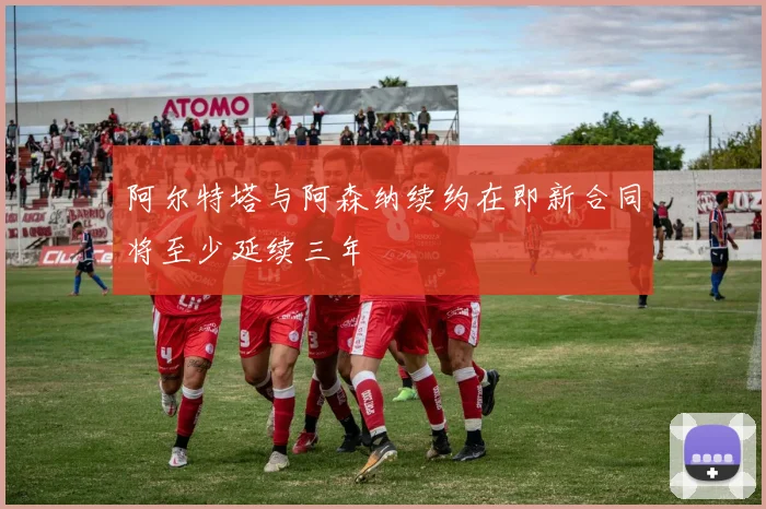 阿尔特塔与阿森纳续约在即新合同将至少延续三年