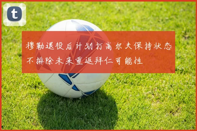 穆勒退役后计划打高尔夫保持状态不排除未来重返拜仁可能性