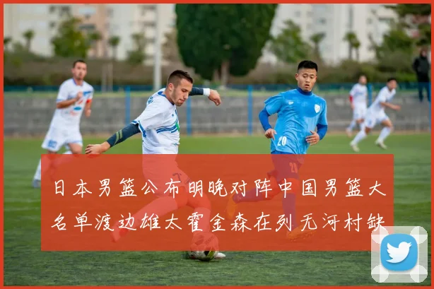 日本男篮公布明晚对阵中国男篮大名单渡边雄太霍金森在列无河村缺席