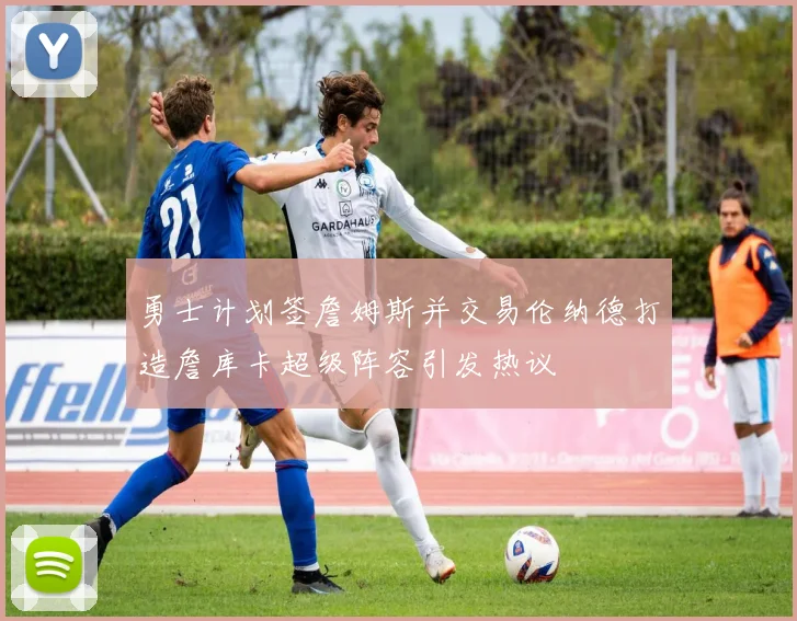 勇士计划签詹姆斯并交易伦纳德打造詹库卡超级阵容引发热议
