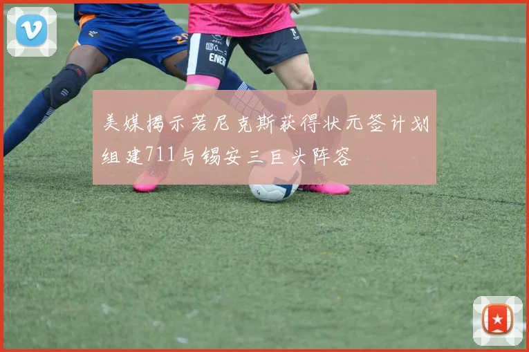 美媒揭示若尼克斯获得状元签计划组建711与锡安三巨头阵容