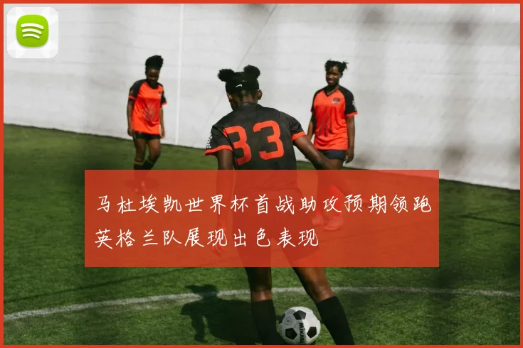 马杜埃凯世界杯首战助攻预期领跑英格兰队展现出色表现