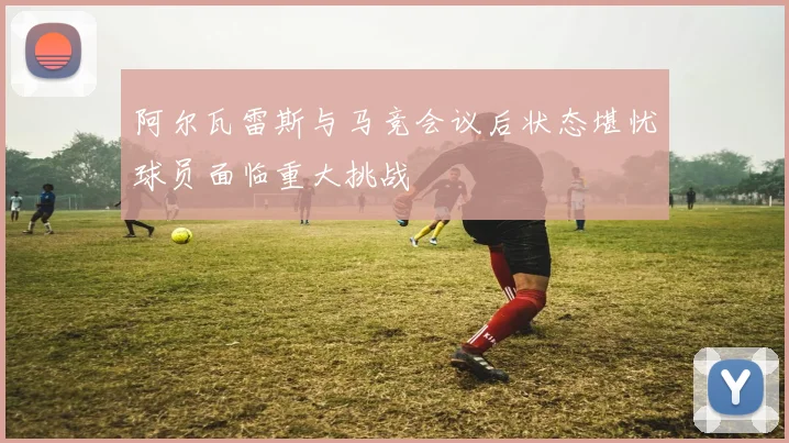 阿尔瓦雷斯与马竞会议后状态堪忧球员面临重大挑战