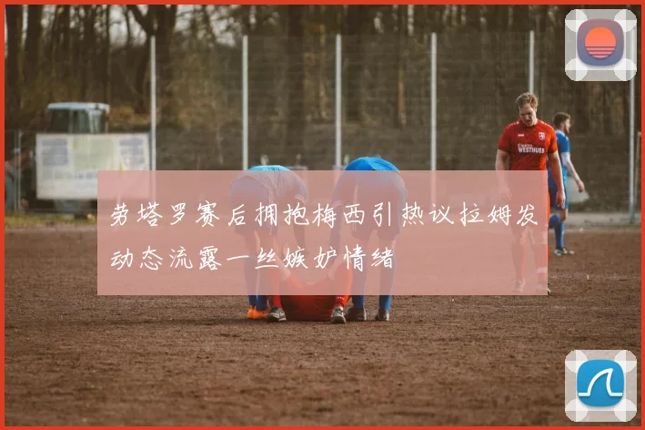 劳塔罗赛后拥抱梅西引热议拉姆发动态流露一丝嫉妒情绪