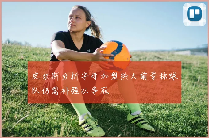 皮尔斯分析字母加盟热火前景称球队仍需补强以争冠