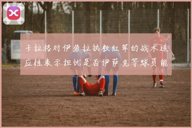 卡拉格对伊劳拉执教红军的战术适应性表示担忧是否伊萨克等球员能融入