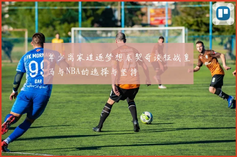 年少离家追逐梦想东契奇谈征战皇马与NBA的选择与坚持
