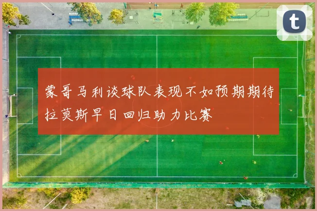 蒙哥马利谈球队表现不如预期期待拉莫斯早日回归助力比赛