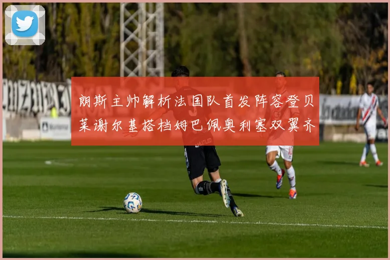 朗斯主帅解析法国队首发阵容登贝莱谢尔基搭档姆巴佩奥利塞双翼齐飞