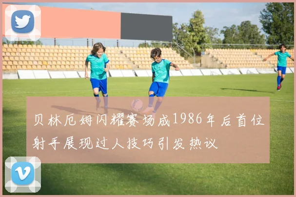贝林厄姆闪耀赛场成1986年后首位射手展现过人技巧引发热议