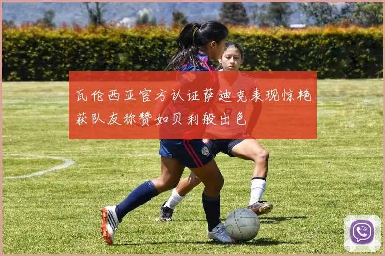 瓦伦西亚官方认证萨迪克表现惊艳获队友称赞如贝利般出色