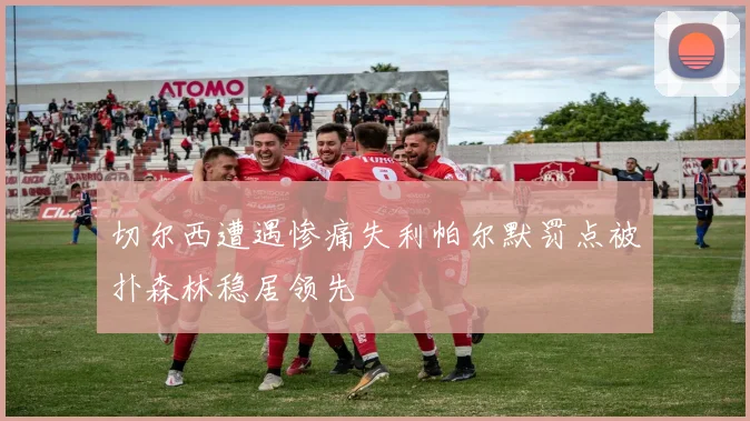 切尔西遭遇惨痛失利帕尔默罚点被扑森林稳居领先