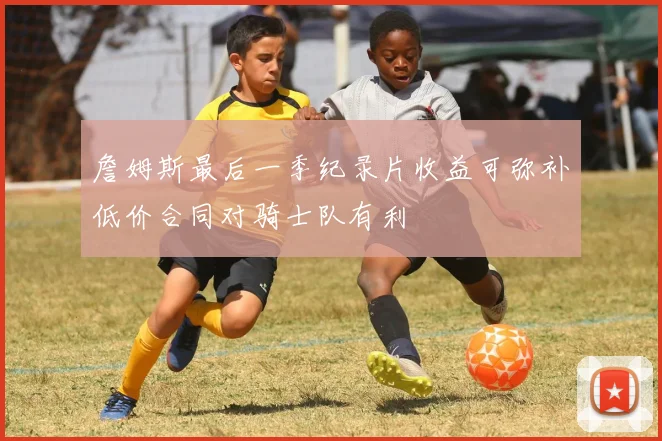 詹姆斯最后一季纪录片收益可弥补低价合同对骑士队有利